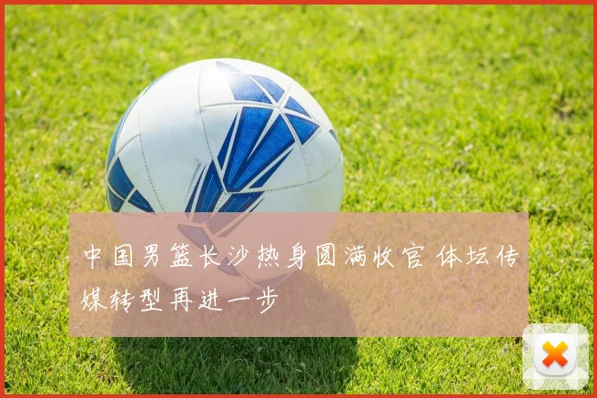 中国男篮长沙热身圆满收官 体坛传媒转型再进一步