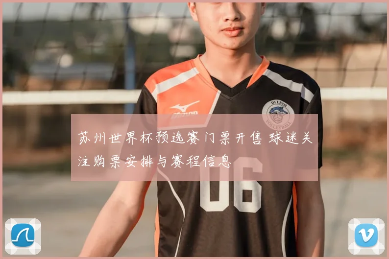 苏州世界杯预选赛门票开售 球迷关注购票安排与赛程信息