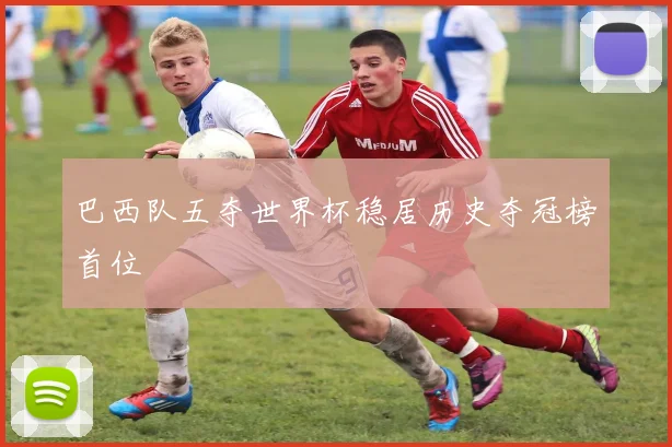 巴西队五夺世界杯稳居历史夺冠榜首位
