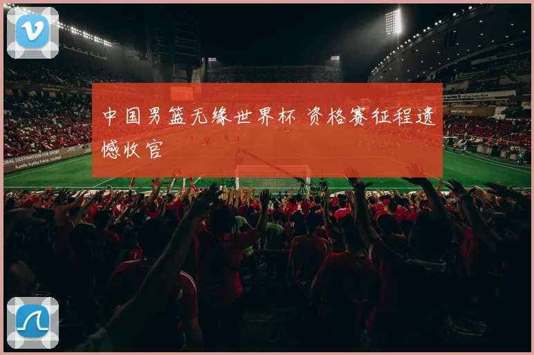 中国男篮无缘世界杯 资格赛征程遗憾收官