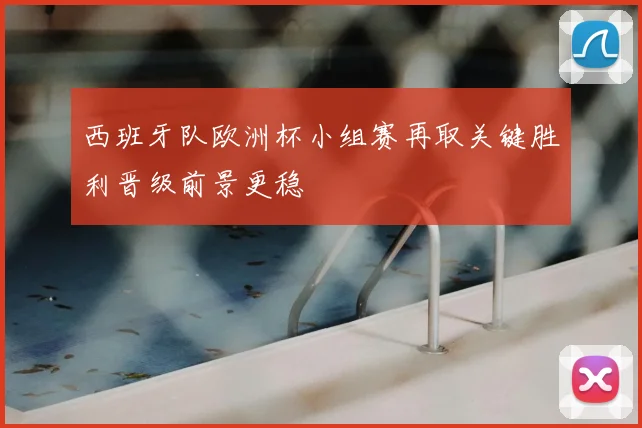 西班牙队欧洲杯小组赛再取关键胜利晋级前景更稳