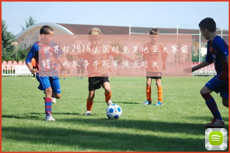 世界杯2018法国对克罗地亚决赛前瞻:两队争夺冠军焦点对决