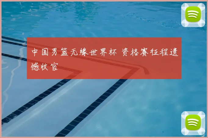 中国男篮无缘世界杯 资格赛征程遗憾收官