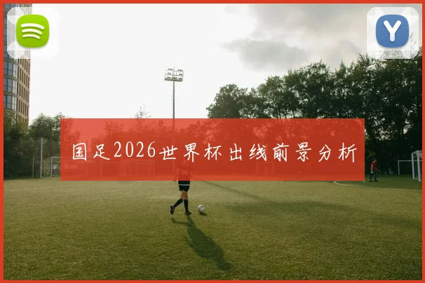 国足2026世界杯出线前景分析