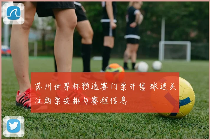 苏州世界杯预选赛门票开售 球迷关注购票安排与赛程信息
