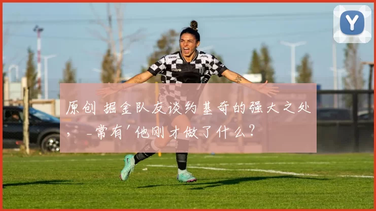 原创 掘金队友谈约基奇的强大之处， _常有'他刚才做了什么？'的瞬间_