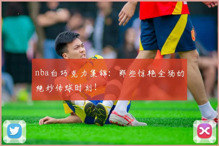 nba白巧克力集锦：那些惊艳全场的绝妙传球时刻！