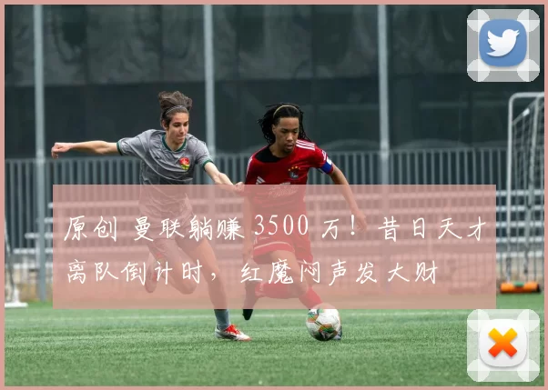 原创 曼联躺赚 3500 万！昔日天才离队倒计时，红魔闷声发大财