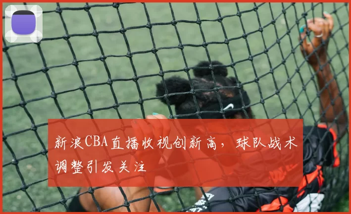 新浪CBA直播收视创新高，球队战术调整引发关注