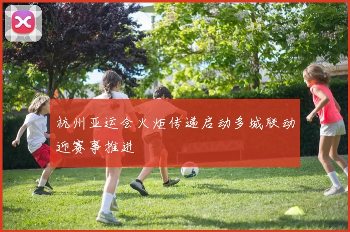 杭州亚运会火炬传递启动多城联动迎赛事推进