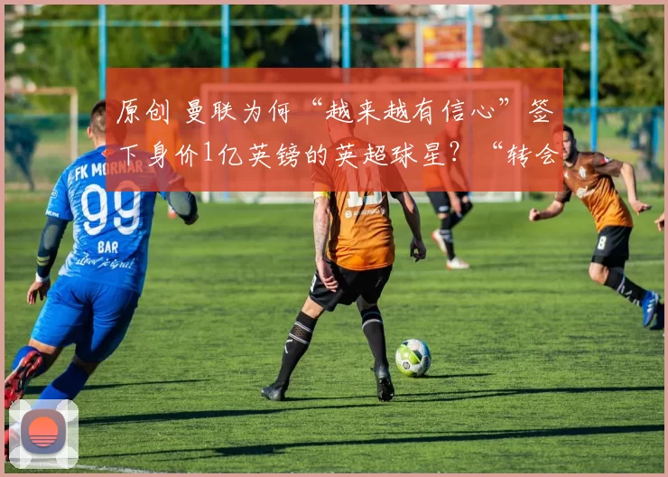 原创 曼联为何“越来越有信心”签下身价1亿英镑的英超球星？“转会决定”已做出