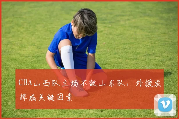 CBA山西队主场不敌山东队，外援发挥成关键因素