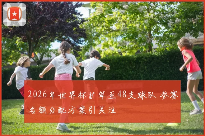 2026年世界杯扩军至48支球队 参赛名额分配方案引关注