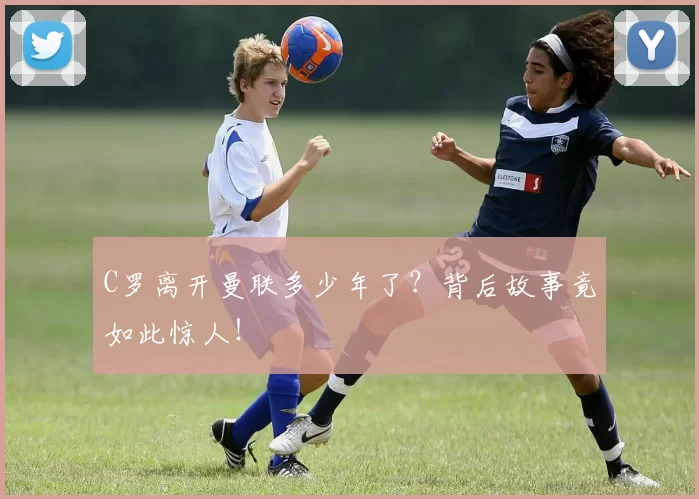 C罗离开曼联多少年了？背后故事竟如此惊人！