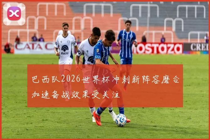 巴西队2026世界杯冲刺新阵容磨合加速备战效果受关注