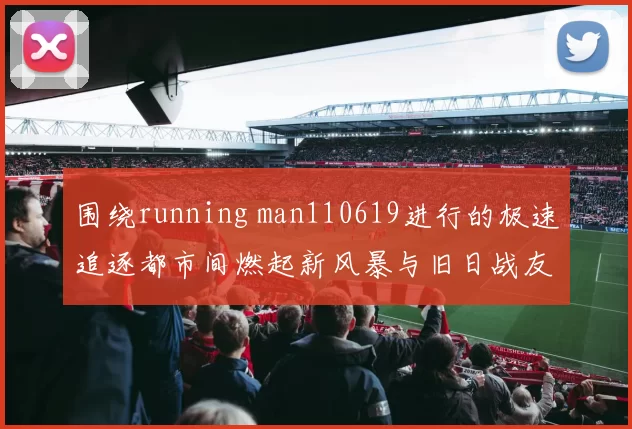 围绕running man110619进行的极速追逐都市间燃起新风暴与旧日战友重聚合力突破海量任务