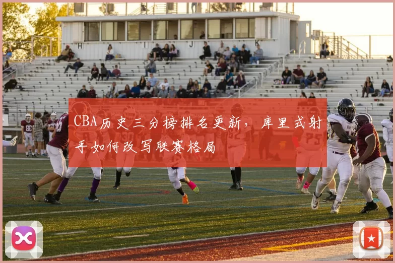 CBA历史三分榜排名更新，库里式射手如何改写联赛格局