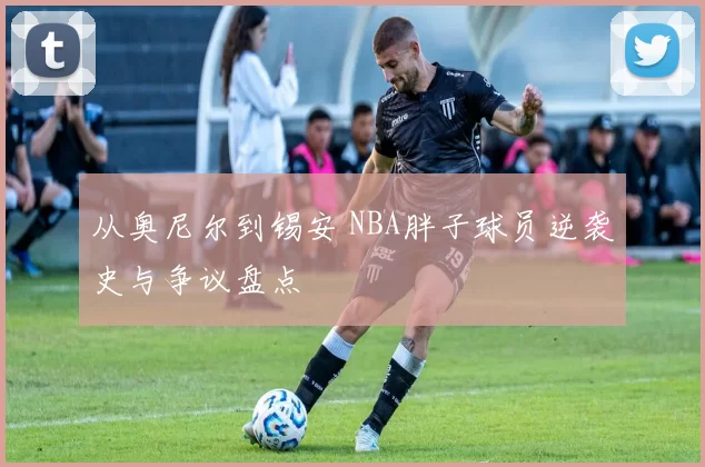 从奥尼尔到锡安 NBA胖子球员逆袭史与争议盘点