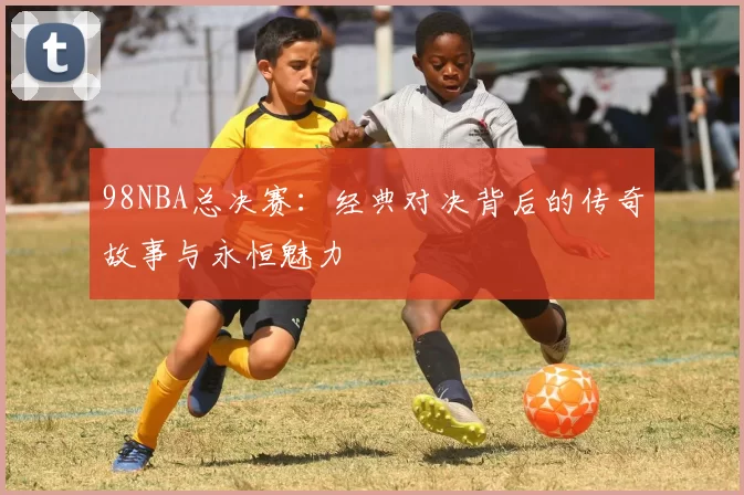 98NBA总决赛：经典对决背后的传奇故事与永恒魅力