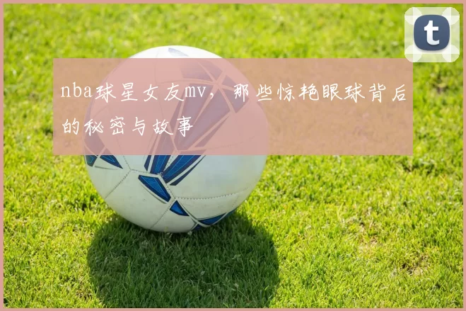 nba球星女友mv，那些惊艳眼球背后的秘密与故事