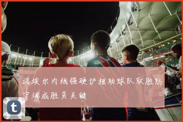 诺埃尔内线强硬护框助球队取胜防守端成胜负关键