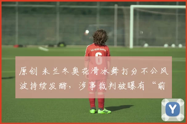 原创 米兰冬奥花滑冰舞打分不公风波持续发酵，涉事裁判被曝有“前科”