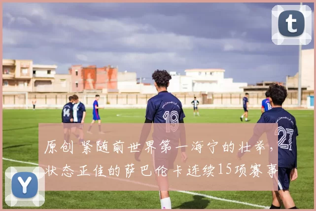 原创 紧随前世界第一海宁的壮举,状态正佳的萨巴伦卡连续15项赛事晋级八强