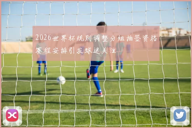 2026世界杯规则调整分组抽签资格赛程安排引发球迷关注