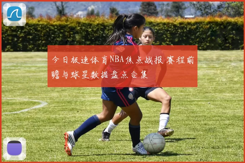 今日极速体育NBA焦点战报 赛程前瞻与球星数据盘点合集