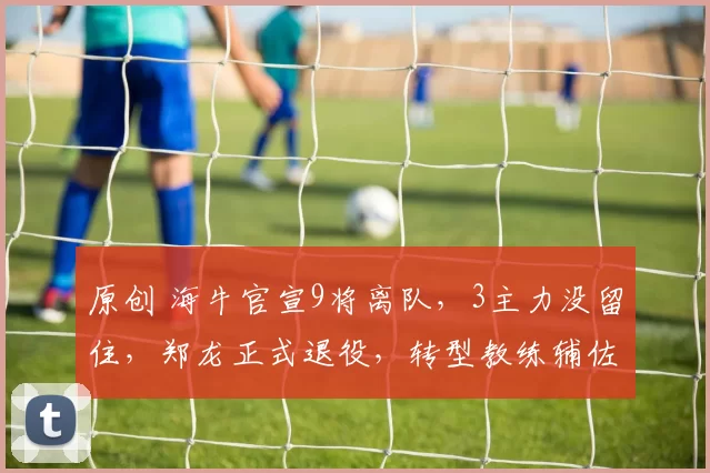 原创 海牛官宣9将离队，3主力没留住，郑龙正式退役，转型教练辅佐米兰