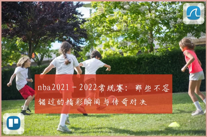 nba2021 - 2022常规赛：那些不容错过的精彩瞬间与传奇对决