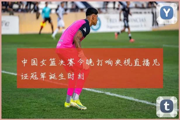 中国女篮决赛今晚打响央视直播见证冠军诞生时刻
