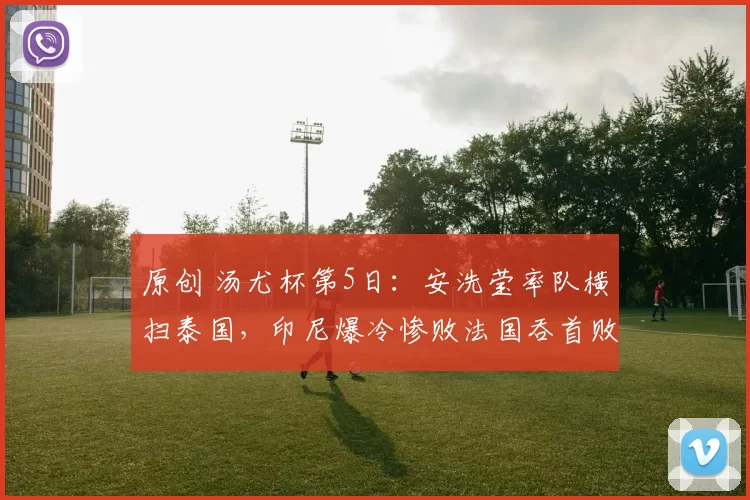 原创 汤尤杯第5日：安洗莹率队横扫泰国，印尼爆冷惨败法国吞首败