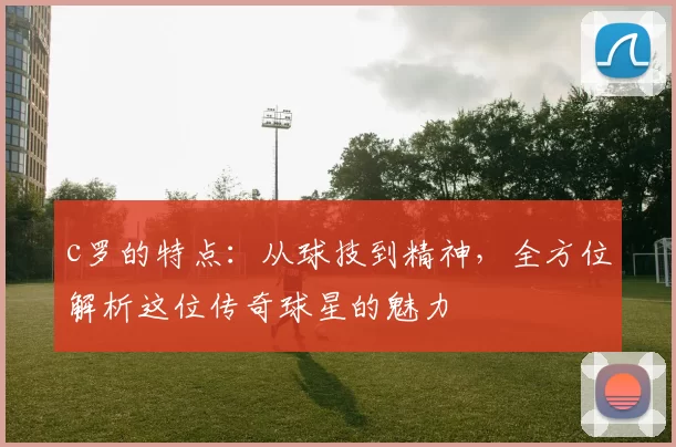 c罗的特点：从球技到精神，全方位解析这位传奇球星的魅力