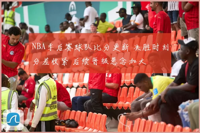 NBA季后赛球队比分更新 决胜时刻分差收紧 后续晋级悬念加大