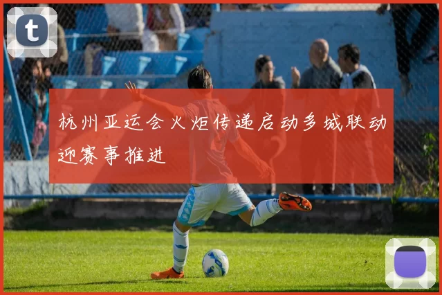 杭州亚运会火炬传递启动多城联动迎赛事推进