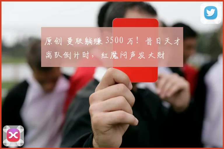 原创 曼联躺赚 3500 万！昔日天才离队倒计时，红魔闷声发大财