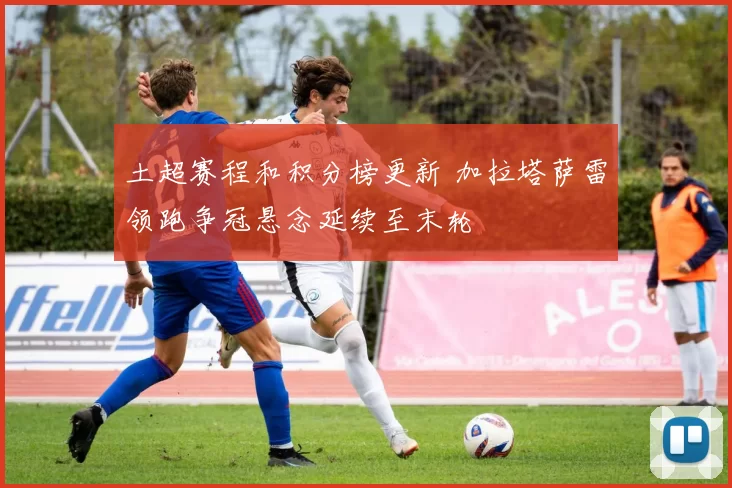 土超赛程和积分榜更新 加拉塔萨雷领跑争冠悬念延续至末轮