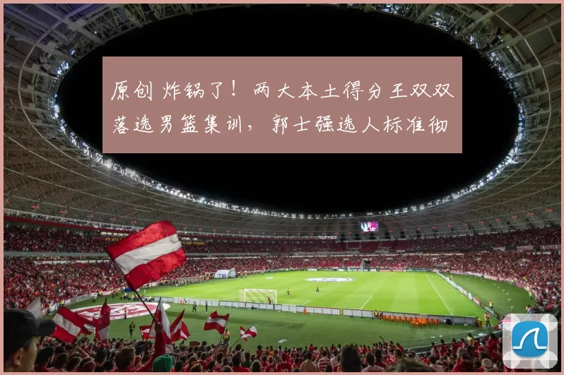 原创 炸锅了！两大本土得分王双双落选男篮集训，郭士强选人标准彻底大变样？