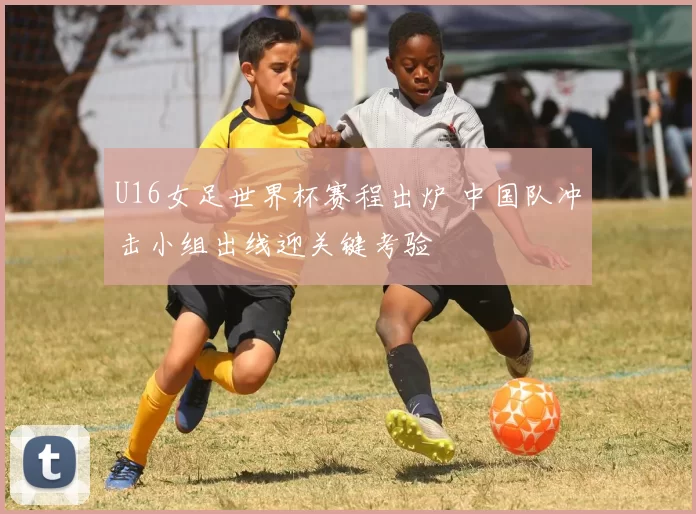 U16女足世界杯赛程出炉 中国队冲击小组出线迎关键考验