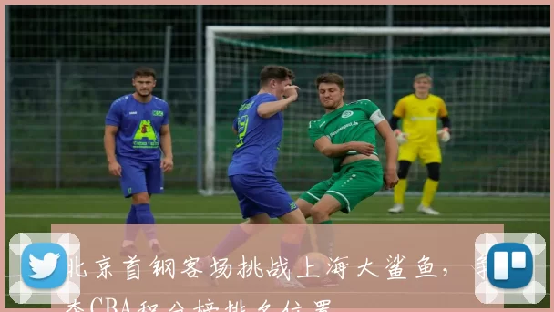 北京首钢客场挑战上海大鲨鱼，争夺CBA积分榜排名位置