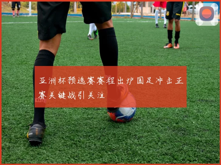 亚洲杯预选赛赛程出炉国足冲击正赛关键战引关注