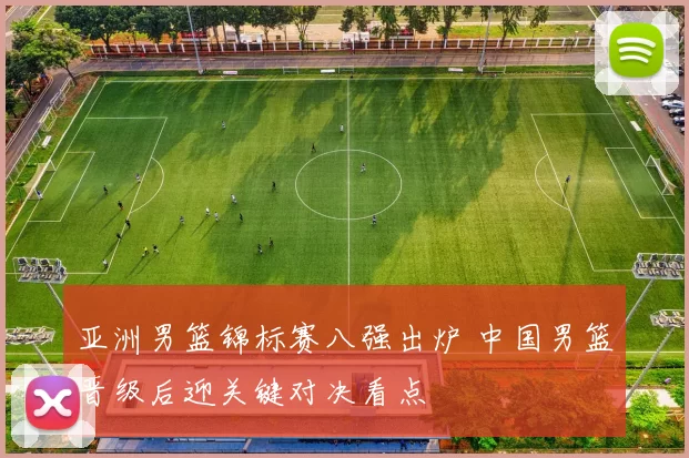 亚洲男篮锦标赛八强出炉 中国男篮晋级后迎关键对决看点