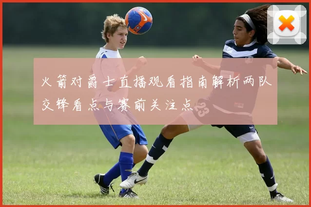 火箭对爵士直播观看指南解析两队交锋看点与赛前关注点