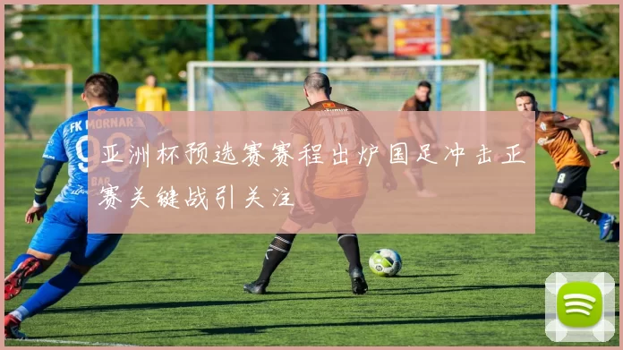 亚洲杯预选赛赛程出炉国足冲击正赛关键战引关注