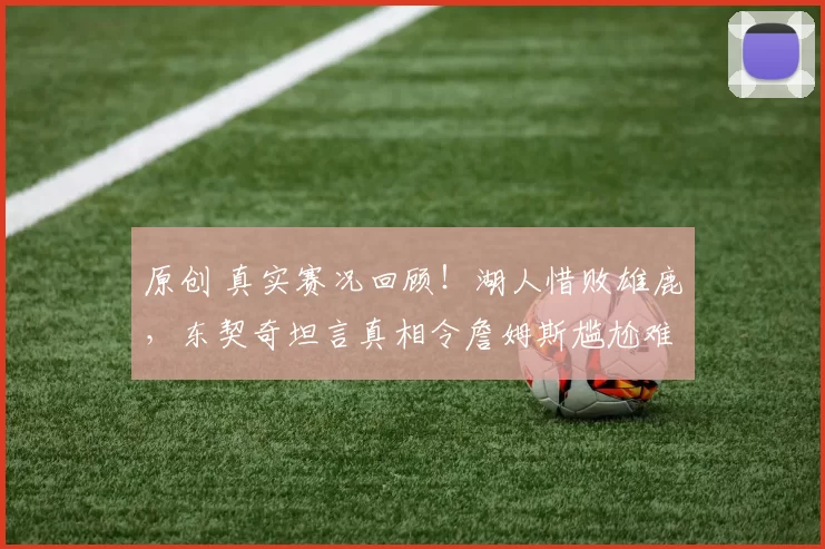 原创 真实赛况回顾！湖人惜败雄鹿，东契奇坦言真相令詹姆斯尴尬难当