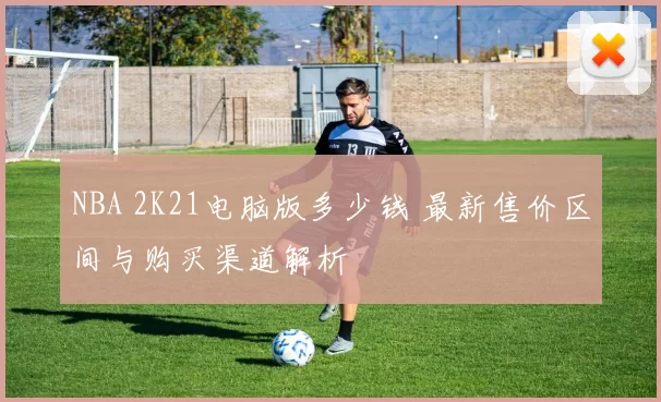 NBA 2K21电脑版多少钱 最新售价区间与购买渠道解析
