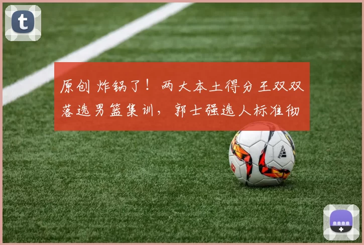 原创 炸锅了！两大本土得分王双双落选男篮集训，郭士强选人标准彻底大变样？