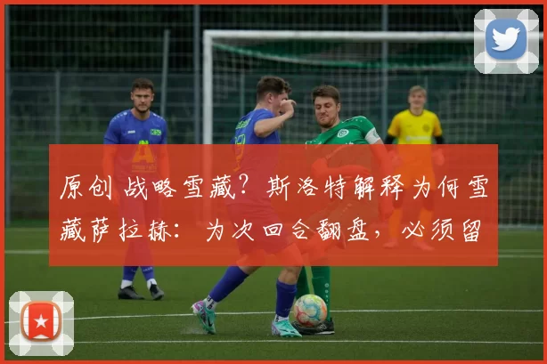 原创 战略雪藏?斯洛特解释为何雪藏萨拉赫:为次回合翻盘,必须留力
